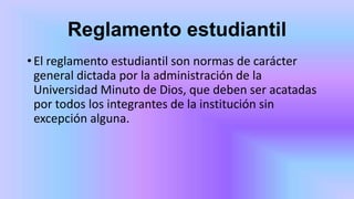 Reglamento estudiantil
•El reglamento estudiantil son normas de carácter
general dictada por la administración de la
Universidad Minuto de Dios, que deben ser acatadas
por todos los integrantes de la institución sin
excepción alguna.
 