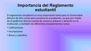 Importancia del Reglamento
estudiantil
El reglamento estudiantil es muy importante tanto para la Universidad
Minuto de Dios como para nosotros lo estudiantes, ya que por medio
de él podemos darnos cuenta de nuestros deberes y derecho en la
institución, y también de diferentes procedimientos como:
• Calificaciones
• Inscripciones
• Becas y subsidios
 