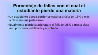 Porcentaje de fallas con el cual el
estudiante pierde una materia
• Un estudiante puede perder la materia si falta un 15% o mas
a clase sin una justa razón.
• Igualmente pierde la asignatura si falla un 25% o mas a clase
aun por causa justificada y aprobada
 