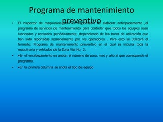 Programa de mantenimiento
•                 preventivo
    El inspector de maquinaria será el responsable de elaborar anticipadamente ,el
    programa de servicios de mantenimiento para controlar que todos los equipos sean
    lubricados y revisados periódicamente, dependiendo de las horas de utilización que
    han sido reportadas semanalmente por los operadores . Para esto se utilizará el
    formato: Programa de mantenimiento preventivo en el cual se incluirá toda la
    maquinaria y vehículos de la Zona Vial No. 2.
•   •En el encabezamiento se anota: el número de zona, mes y año al que corresponde el
    programa.
•   •En la primera columna se anota el tipo de equipo
 