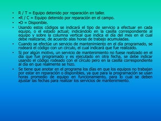 •   R / T = Equipo detenido por reparación en taller.
•   •R / C = Equipo detenido por reparación en el campo.
•   •D = Disponible.
•   Usando estos códigos se indicará el tipo de servicio a efectuar en cada
    equipo, o el estado actual; indicándolo en la casilla correspondiente al
    equipo y sobre la columna vertical que indica el día del mes en el cual
    debe realizarse, de acuerdo alas horas de trabajo acumuladas.
•   Cuando se efectúe un servicio de mantenimiento en el día programado, se
    rodeará el código con un círculo, el cual indicará que fue realizado.
•   Si por algún motivo, un servicio de mantenimiento no fuese realizado en el
    día que fue programado y es ejecutado en otra fecha, se debe indicar
    usando el código rodeado con el círculo pero en la casilla correspondiente
    al día en que realmente se hizo.
•   Se tiene que anotar en el programa los días en que los equipos no trabajan
    por estar en reparación o disponibles, ya que para la programación se usan
    horas promedio de equipo en funcionamiento, para lo cual se deben
    ajustar las fechas para realizar los servicios de mantenimiento.
 