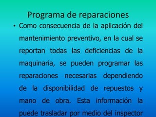 Programa de reparaciones
• Como consecuencia de la aplicación del
 mantenimiento preventivo, en la cual se
 reportan todas las deficiencias de la
 maquinaria, se pueden programar las
 reparaciones necesarias dependiendo
 de la disponibilidad de repuestos y
 mano de obra. Esta información la
 puede trasladar por medio del inspector
 