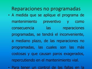 Reparaciones no programadas
• A medida que se aplique el programa de
 mantenimiento     preventivo     y   como
 consecuencia        las        reparaciones
 programadas, se tendrá el inconveniente,
 a mediano plazo, de las reparaciones no
 programadas, las cuales son las más
 costosas y que causan paros exagerados,
 repercutiendo en el mantenimiento vial.
• Para tener un control de las fallas en la
 