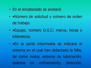 • En el encabezado se anotará:
• •Número de solicitud y número de orden
 de trabajo.
• •Equipo, número D.G.C; marca, horas o
 kilómetros.
• •En la parte intermedia se indicará el
 sistema en el cual han detectado la falla,
 tal como motor, sistema de lubricación,
 sistema   de    enfriamiento,   dirección,
 