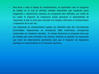 •   Para llevar a cabo el trabajo de mantenimiento, es importante crear un programa
    de trabajo en el cual se eliminen trabajos imprevistos que ocasionan paros
    exagerados y reparaciones costosas, por programas bien definidos, por medio de
    los cuales el inspector de maquinaria pueda garantizar la disponibilidad de
    maquinaria al jefe la zona para solventar los trabajos referentes al mantenimiento
    y reparación de la red vial.
•   Los programas de mantenimiento pueden ser alterados bajo dos circunstancias
    primordiales: Reparaciones     de   emergencia   (falla   imprevista),   emergencias
    ocasionadas por desastres naturales . En ambas situaciones el programa tiene que
    ser flexible para darle prioridad a las mismas, teniendo el operador de maquinaria
    que hacer las observaciones pertinentes para que el inspector de maquinaria
    planifique el mantenimiento en el momento oportuno.
 