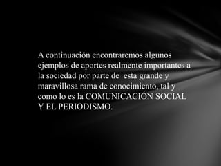 A continuación encontraremos algunos ejemplos de aportes realmente importantes a la sociedad por parte de  esta grande y maravillosa rama de conocimiento, tal y como lo es la COMUNICACIÓN SOCIAL Y EL PERIODISMO.