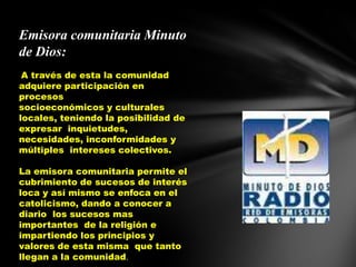 Emisora comunitaria Minuto de Dios:A través de esta la comunidad adquiere participación en procesos                                 socioeconómicos y culturales locales, teniendo la posibilidad de expresar  inquietudes, necesidades, inconformidades y múltiples  intereses colectivos.La emisora comunitaria permite el cubrimiento de sucesos de interés loca y así mismo se enfoca en el catolicismo, dando a conocer a diario  los sucesos mas importantes  de la religión e impartiendo los principios y valores de esta misma  que tanto llegan a la comunidad.