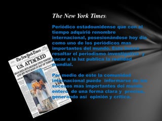 The New York Times:Periódico estadounidense que con el tiempo adquirió renombre internacional, posesionándose hoy día como uno de los periódicos mas importantes del mundo. Este busca resaltar el periodismo investigativo  y sacar a la luz publica la realidad mundial.Por medio de este la comunidad internacional puede  informarse de los sucesos mas importantes del mundo entero  de una forma claray  precisa, generando así  opinión y critica.