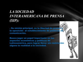 LA SOCIEDAD INTERAMERICANA DE PRENSA (SIP):. Su misión principal, es la libertad de prensa y la oposición  al establecimiento de políticas de comunicación. Busca jugar un papel importante en los aspectos económicos y políticos de Latinoamérica, para lograr llevar sin restricción alguna la realidad a la sociedad.