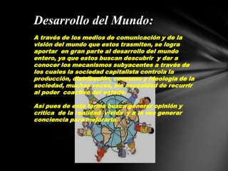 Desarrollo del Mundo:A través de los medios de comunicación y de la visión del mundo que estos trasmiten, se logra aportar  en gran parte al desarrollo del mundo entero, ya que estos buscan descubrir  y dar a conocer los mecanismos subyacentes a través de los cuales la sociedad capitalista controla la producción, distribución, consumo y ideología de la sociedad, muchas veces, sin necesidad de recurrir al poder  coactivo del estado.Así pues de esta forma busca generar opinión y crítica  de la realidad  vivida  y a la ves generar conciencia para mejorarla.