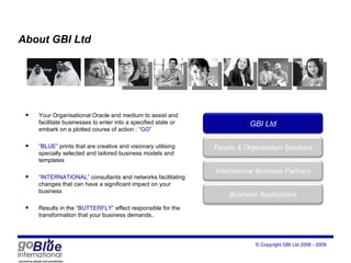About GBI Ltd Your Organisational Oracle and medium to assist and  facilitate businesses to enter into a specified state or embark on a plotted course of action :  “GO” “ BLUE”  prints that are creative and visionary utilising specially selected and tailored business models and templates “ INTERNATIONAL”  consultants and networks facilitating changes that can have a significant impact on your business Results in the  “BUTTERFLY”  effect responsible for the transformation that your business demands . GBI Ltd Peop le  & Organisation Solutions International Business Partners Business Applications 
