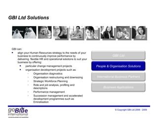 GBI Ltd Solutions GBI can: align your Human Resources strategy to the needs of your business to continuously improve performance by delivering  flexible HR and operational solutions to suit your business by offering: particular change management projects organisation development projects such as: Organisation diagnostics Organisation restructuring and downsizing Strategic Workforce Planning Role and job analysis, profiling and descriptions Performance management Succession management and accelerated development programmes such as Emiratisation “ people management = financial performance” GBI Ltd Peop le  & Organisation Solutions International Business Partners Business Applications 