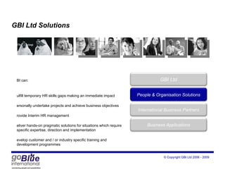 GBI Ltd Solutions GBI can: fulfill temporary HR skills gaps making an immediate impact personally undertake projects and achieve business objectives provide Interim HR management  deliver hands-on pragmatic solutions for situations which require specific expertise, direction and implementation develop customer and / or industry specific training and development programmes GBI Ltd Peop le  & Organisation Solutions International Business Partners Business Applications 