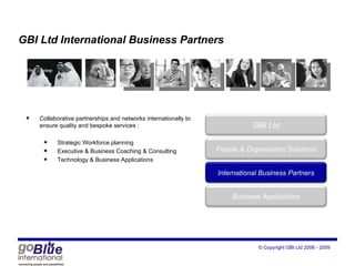 GBI Ltd International Business Partners Collaborative partnerships and networks internationally to ensure quality and bespoke services : Strategic Workforce planning Executive & Business Coaching & Consulting Technology & Business Applications GBI Ltd Peop le  & Organisation Solutions International Business Partners Business Applications 