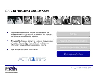 GBI Ltd Business Applications Provide a comprehensive service which includes the supporting technology required to underpin and improve the people and organisation solutions The use of technology to improve business via automation of process flows and provision of timely and accurate information to support business decision-making Web- based and remote connectivity GBI Ltd Peop le  & Organisation Solutions International Business Partners Business Applications 