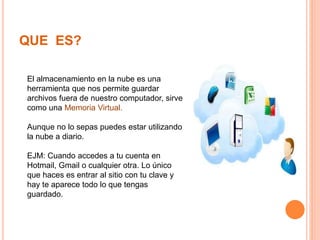 QUE ES?
El almacenamiento en la nube es una
herramienta que nos permite guardar
archivos fuera de nuestro computador, sirve
como una Memoria Virtual.
Aunque no lo sepas puedes estar utilizando
la nube a diario.
EJM: Cuando accedes a tu cuenta en
Hotmail, Gmail o cualquier otra. Lo único
que haces es entrar al sitio con tu clave y
hay te aparece todo lo que tengas
guardado.
 