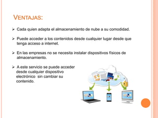 VENTAJAS:
 Cada quien adapta el almacenamiento de nube a su comodidad.
 Puede acceder a los contenidos desde cualquier lugar desde que
tenga acceso a internet.
 En las empresas no se necesita instalar dispositivos físicos de
almacenamiento.
 A este servicio se puede acceder
desde cualquier dispositivo
electrónico sin cambiar su
contenido.
 