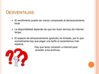 DESVENTAJAS:
 El rendimiento puede ser menor comparado al almacenamiento
local.
 La disponibilidad depende de que tan buen servicio de internet
tenga.
 El espacio de almacenamiento (gratuito) es limitado, por lo que
normalmente hay que pagar una tarifa si necesitamos más
espacio.
 Hay que tener conexión a Internet para
acceder acceder a los archivos.
 