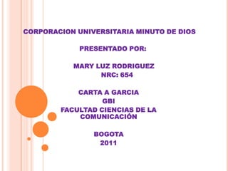 CORPORACION UNIVERSITARIA MINUTO DE DIOS

             PRESENTADO POR:

           MARY LUZ RODRIGUEZ
                 NRC: 654

            CARTA A GARCIA
                  GBI
        FACULTAD CIENCIAS DE LA
            COMUNICACIÓN

                BOGOTA
                 2011
 
