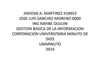 JHEIOSN A. MARTINEZ 418453 
JOSE LUIS SANCHEZ MORENO 000097852 
ING NAYIBE OLGUIN 
GESTION BASICA DE LA INFORMACION 
CORPORACION UNIVERSITARIA MINUTO DE 
DIOS 
UNIMINUTO 
2014 
 