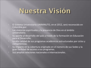    El Sistema Universitario UNIMINUTO, en el 2012, será reconocido en
    Colombia por:
   Las vivencias espirituales y la presencia de Dios en el ámbito
    universitario.
   Su aporte al desarrollo del país a través de la formación en Educación
    para el Desarrollo.
   La alta calidad de sus programas académicos estructurados por ciclos y
    competencias.
   Su impacto en la cobertura originado en el número de sus Sedes y la
    gran facilidad de acceso a sus programas.
   Sus amplias relaciones nacionales e internacionales.
 