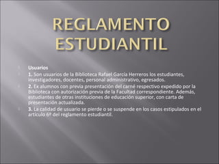    Usuarios
   1. Son usuarios de la Biblioteca Rafael García Herreros los estudiantes,
    investigadores, docentes, personal administrativo, egresados.
   2. Ex alumnos con previa presentación del carné respectivo expedido por la
    Biblioteca con autorización previa de la Facultad correspondiente. Además,
    estudiantes de otras instituciones de educación superior, con carta de
    presentación actualizada.
   3. La calidad de usuario se pierde o se suspende en los casos estipulados en el
    artículo 6º del reglamento estudiantil.
 