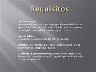    Usuarios Internos:
    Para usuarios internos es importante tener el carné de Uniminuto
    vigente. Suministrar los datos de identificación personal junto con
    una fotografía para la elaboración del registro de lector.

    Usuarios Externos:
    En usuarios externos tenemos dos tipos de usuarios:

    Egresados: Quienes deben presentar a la Biblioteca una carta de
    presentación de la respectiva Facultad.

    Estudiantes de otras instituciones: Quienes deben presentar a la
    Biblioteca una carta de presentación expedida por la Biblioteca de la
    respectiva universidad.
 