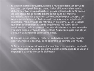    6. Todo material extraviado, rayado o mutilado debe ser devuelto
    con una copia igual. En caso de no hallar el libro en el comercio,
    deberá devolver otro material con previa selección de la Dirección
    de Biblioteca. No se acepta dinero como pago del material
    extraviado. Además pagará un costo económico por concepto del
    reproceso del material. Todo usuario debe revisar el estado del
    material al momento de ser retirado en préstamo. 7. Los usuarios
    que sean sorprendidos sacando ilegalmente los libros, serán
    sancionados con la suspensión del servicio durante todo el semestre
    y se dará aviso escrito a la Vicerrectoría Académica, para que allí se
    apliquen las sanciones correspondientes.
    8. En caso de no utilizar el material audiovisual solicitado, cancele
    oportunamente la reserva, de lo contrario se cobrará una multa.
    9. Tener material vencido o multa pendiente por cancelar, implica la
    suspensión del servicio de préstamo externo hasta cuando el usuario
    se ponga a paz y salvo con la Biblioteca.
 