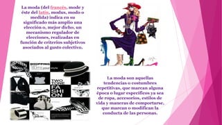 La moda (del francés, mode y
 éste del latín, modus, modo o
      medida) indica en su
  significado más amplio una
  elección o, mejor dicho, un
   mecanismo regulador de
    elecciones, realizadas en
función de criterios subjetivos
 asociados al gusto colectivo.




                                        La moda son aquellas
                                      tendencias o costumbres
                                  repetitivas, que marcan alguna
                                  época o lugar específicos ya sea
                                   de ropa, accesorios, estilos de
                                  vida y maneras de comportarse,
                                     que marcan o modifican la
                                     conducta de las personas.
 