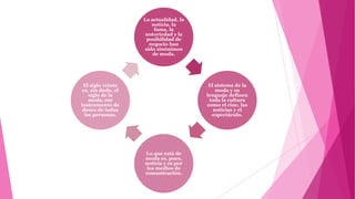 La actualidad, la
                       noticia, la
                        fama, la
                     notoriedad y la
                     posibilidad de
                      negocio han
                    sido sinónimos
                        de moda.




 El siglo veinte                         El sistema de la
 es, sin duda, el                           moda y su
    siglo de la                         lenguaje definen
    moda, ese                            toda la cultura
instrumento de                          como el cine, las
 deseo de todas                            noticias y el
  las personas.                           espectáculo.




                    Lo que está de
                    moda es, pues,
                    noticia y es por
                     los medios de
                    comunicación.
 