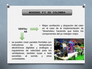 MODDING P C EN COLOMBIA
VENTAJ
AS
• Mejor ventilación y disipación del calor
en el caso de la implementación de
"blowholes« haciendo que todos los
componentes del pc trabajen mejor.
• se pueden crear paneles frontales con
indicadores de temperatura
electrónicos digitales y análogos y
reguladores de velocidad para los
ventiladores, también luces o leds
sensibles al sonido y otras
curiosidades.
 