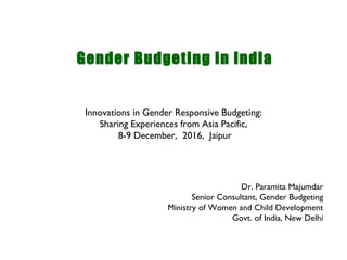 Gender Budgeting in India
Dr. Paramita Majumdar
Senior Consultant, Gender Budgeting
Ministry of Women and Child Development
Govt. of India, New Delhi
Innovations in Gender Responsive Budgeting:
Sharing Experiences from Asia Pacific,
8-9 December, 2016, Jaipur
 