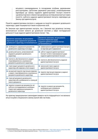11
	 місцевого самоврядування, їх посадовими особами, державними
реєстраторами, суб’єктами державної реєстрації, уповноваженими
відповідно до закону надавати адміністративні послуги (поняття
«дозвільніоргани»вЗаконіпродозвільнусистемувизначаєтьсячерез
поняття «суб’єкти надання адміністративної послуги» відповідно до
Закону про адмінпослуги).
Поняття «адміністративна послуга» є ширшим за поняття «документ дозвільного
характеру», адже поширюється також на фізичних осіб.
Як Законом про адміністративні послуги, так і Законом про дозвільну систему
визначаються основні вимоги до дозвільної системи у сфері господарської
діяльності та до надання адміністративних послуг1
. Так,
Виключно законами, які регулюють
відносини щодо одержання документів
дозвільного характеру, встановлюються:
Виключно законами, які регулюють
суспільні відносини щодо
надання адміністративних послуг,
встановлюються:
	 необхідність одержання документів
дозвільного характеру та їх види
	 найменування адміністративної послуги
та підстави для її одержання
	 дозвільний орган, уповноважений
видавати документ дозвільного
характеру
	 суб’єкт надання адміністративної
послуги та його повноваження щодо
надання адміністративної послуги
	 платність або безоплатність видачі
(переоформлення, анулювання)
документа дозвільного характеру
	 платність або безоплатність надання
адміністративної послуги
	 строк видачі документа дозвільного
характеру або відмови у його видачі
	 граничний строк надання
адміністративної послуги
	 вичерпний перелік підстав для відмови
у видачі, переоформлення, анулювання
документа дозвільного характеру
	 перелік підстав для відмови у наданні
адміністративної послуги
	 строк дії документа дозвільного
характеру або необмеженість строку дії
такого документа
	 перелік та вимоги до документів, які
суб’єкту господарювання необхідно
подати для одержання документа
дозвільного характеру
	 перелік та вимоги до документів,
необхідних для отримання
адміністративної послуги
На практиці вищезазначені законодавчі вимоги часто порушуються і не визнача-
ються на рівні спеціального закону взагалі або частково.
1	 Стаття4ЗаконуУкраїни«Продозвільнусистемуусферігосподарськоїдіяльності»—https://zakon.rada.gov.ua/laws/show/2806-
15, Стаття 5 Закону України «Про адміністративні послуги» — https://zakon.rada.gov.ua/laws/show/5203-17
 