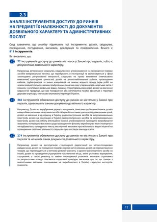 12
2.3
АНАЛІЗ ІНСТРУМЕНТІВ ДОСТУПУ ДО РИНКІВ
НА ПРЕДМЕТ ЇХ НАЛЕЖНОСТІ ДО ДОКУМЕНТІВ
ДОЗВІЛЬНОГО ХАРАКТЕРУ ТА АДМІНІСТРАТИВНИХ
ПОСЛУГ
Слід зазначити, що аналізу підлягають усі інструменти: дозвіл, свідоцтво,
посвідчення, погодження, висновок, декларація та повідомлення. Всього є
811 інструментів.
Встановлено, що:
1 	 77 інструментів доступу до ринків містяться у Законі про перелік, тобто є
документами дозвільного характеру.
	 Наприклад, ветеринарне свідоцтво, свідоцтво про уповноваження на проведення повірки
засобів вимірювальної техніки, що перебувають в експлуатації та застосовуються у сфері
законодавчо регульованої метрології, свідоцтво на право вивезення (тимчасового
вивезення) культурних цінностей, дозвіл на днопоглиблювальні роботи, прокладання
кабелів, трубопроводів та інших комунікацій на землях водного фонду (крім робіт на
землях водного фонду в межах прибережних захисних смуг уздовж морів, морських заток і
лиманів, у внутрішніх морських водах, лиманах і територіальному морі), дозвіл на ввезення
видавничої продукції, що має походження або виготовлена та/або ввозиться з території
держави-агресора, тимчасово окупованої території України.
2 	 460 інструментів обмеження доступу до ринків не містяться у Законі про
перелік, однак мають ознаки документа дозвільного характер.
	 Наприклад, Дозвіл на вирубування дерев та чагарників, занесених до Червоної книги, дозвіл
навиробництвоновихлікарськихзасобівтаімунобіологічнихпрепаратівдлямедичнихцілей,
дозвіл на ввезення з-за кордону в Україну радіоелектронних засобів та випромінювальних
пристроїв, дозвіл на реалізацію в Україні радіоелектронних засобів та випромінювальних
пристроїв, дозвіл на роботу атестаційної комісії, уповноваженої проводити випробування
зварників, попередній висновок щодо проходження фільмів, виробництво якого планується
чи відбувається, культурного тексту, експертний висновок про можливість видачі ліцензії на
провадження освітньої діяльності, свідоцтво про атестацію закладу освіти.
3 	 274 інструментів обмеження доступу до ринків не містяться у Законі про
перелік та не мають ознак документів дозвільного характеру.
	 Наприклад, дозвіл на експлуатацію стаціонарної радіостанції на злітно-посадкових
майданчиках, дозвіл на поміщення товарів в окремі митні режими, дозвіл на перевантаження
товарів, що переміщуються у митному режимі транзиту, з одного транспортного засобу на
інший, дозвіл на проведення угрупування пакувальних місць, зміни упаковки, маркування,
сортування, а також ремонту та заміни пошкодженої упаковки, висновок страховика
за результатами огляду сільськогосподарської культури, висновок про те, що товари з
аналогічними якісними показниками не виробляються в Україні, свідоцтво експертів-
гемологів.
 
