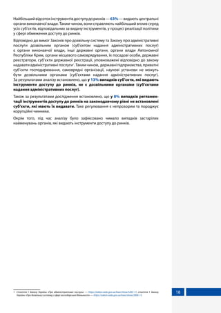 18
Найбільшийвідсотокінструментівдоступудоринків—63%—видаютьцентральні
органи виконавчої влади. Таким чином, вони справляють найбільший вплив серед
усіх суб’єктів, відповідальних за видачу інструментів, у процесі реалізації політики
у сфері обмеження доступу до ринків.
Відповідно до вимог Законів про дозвільну систему та Закону про адміністративні
послуги дозвільним органом (суб’єктом надання адміністративних послуг)
є органи виконавчої влади, інші державні органи, органи влади Автономної
Республіки Крим, органи місцевого самоврядування, їх посадові особи, державні
реєстратори, суб’єкти державної реєстрації, уповноважені відповідно до закону
надавати адміністративні послуги1
. Таким чином, державні підприємства, приватні
суб’єкти господарювання, самоврядні організації, наукові установи не можуть
бути дозвільними органами (суб’єктами надання адміністративних послуг).
За результатами аналізу встановлено, що у 13% випадків суб’єкти, які видають
інструменти доступу до ринків, не є дозвільними органами (суб’єктами
надання адміністративних послуг).
Також за результатами дослідження встановлено, що у 8% випадків регламен-
тації інструментів доступу до ринків на законодавчому рівні не встановлені
суб’єкти, які мають їх видавати. Таке регулювання є непрозорим та породжує
корупційні чинники.
Окрім того, під час аналізу було зафіксовано чимало випадків застарілих
найменувань органів, які видають інструменти доступу до ринків.
1	 Стаття 1 Закону України «Про адміністративні послуги» — https://zakon.rada.gov.ua/laws/show/5203-17, стаття 1 Закону
України «Про дозвільну систему у сфері господарської діяльності» — https://zakon.rada.gov.ua/laws/show/2806-15
 