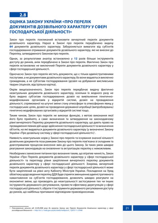21
2.8
ОЦІНКА ЗАКОНУ УКРАЇНИ «ПРО ПЕРЕЛІК
ДОКУМЕНТІВ ДОЗВІЛЬНОГО ХАРАКТЕРУ У СФЕРІ
ГОСПОДАРСЬКОЇ ДІЯЛЬНОСТІ»
Закон про перелік покликаний встановити вичерпний перелік документів
дозвільного характеру. Наразі в Законі про перелік передбачено видачу
84  документів дозвільного характеру. Забороняється вимагати від суб'єктів
господарювання отримання документів дозвільного характеру, які не внесені до
Переліку, затвердженого Законом про перелік.
Однак, за результатами аналізу встановлено у 12 разів більше інструментів
доступу до ринків, аніж передбачено в Законі про перелік. Фактично Закон про
перелік встановлює не виключний Перелік документів дозвільного характеру у
сфері господарської діяльності.
Одночасно Закон про перелік містить документи, що є тільки адміністративними
послугами, а не документами дозвільного характеру, бо вони видаються виключно
громадянам, а не суб'єктам господарювання (дозвіл на добування мисливських
тварин (ліцензія, відстрільна картка).
Окрім вищезазначеного, Закон про перелік передбачає видачу фактично
неактуальних документів дозвільного характеру, оскільки їх жодного разу не
було видано суб'єктам господарювання: дозвіл на вивільнення генетично-
модифікованих організмів у відкритій системі, дозвіл на провадження
діяльності, спрямованої на штучні зміни стану атмосфери та атмосферних явищ у
господарських цілях, дозвіл на проведення державної апробації (випробовувань)
генетично модифікованих організмів у відкритій системі тощо.
Таким чином, Закон про перелік не виконує функцію, з метою виконання якої
його було прийнято, а саме: визначення та затвердження на законодавчому
рівні вичерпного Переліку документів дозвільного характеру, що дають право на
провадження певних дій щодо здійснення господарської діяльності та визначення
об’єктів, на які видаються документи дозвільного характеру (у визначенні Закону
України «Про дозвільну систему у сфері господарської діяльності»)1
.
Наявність неактуальних норм у Законі про перелік та існування значної кількості
дозвільних документів поза рамками Закону про перелік пов’язана зі складним та
довготривалим процесом внесення змін до цього Закону. За таких умов швидке
реагування законодавців на оновлення та актуалізацію переліку є неможливим.
Необхідним є винесення питання про визнання таким, що втратив чинність, Закон
України «Про Перелік документів дозвільного характеру у сфері господарської
діяльності» та перегляду рівня закріплення вичерпного переліку документів
дозвільного характеру у сфері господарської діяльності. Зокрема, вичерпний
перелік документів дозвільного характеру у сфері господарської діяльності може
бути закріплений на рівні акту Кабінету Міністрів України. Покладення на Уряд
обов’язкущодоведенняперелікуДДХбудесприятизменшеннюадміністративного
навантаження на суб’єктів господарювання, дозволить швидко реагувати на
економічні зміни, що призводять до неактуальності застосування тих чи інших
інструментів державного регулювання, провести ефективну дерегуляцію у сфері
господарської діяльності, обрати ті інструменти державного регулювання доступу
до ринків, що найбільш притаманні відповідним правовідносинам.
1	 Пояснювальна записка від 25.09.2008 року до проекту Закону про Перелік документів дозвільного характеру у сфері
господарської діяльності — http://w1.c1.rada.gov.ua/pls/zweb2/webproc4_1?pf3511=33448
 