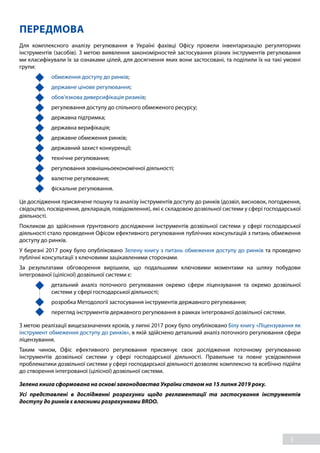 3
ПЕРЕДМОВА
Для комплексного аналізу регулювання в Україні фахівці Офісу провели інвентаризацію регуляторних
інструментів (засобів). З метою виявлення закономірностей застосування різних інструментів регулювання
ми класифікували їх за ознаками цілей, для досягнення яких вони застосовані, та поділили їх на такі умовні
групи:
	 обмеження доступу до ринків;
	 державне цінове регулювання;
	 обов’язкова диверсифікація ризиків;
	 регулювання доступу до спільного обмеженого ресурсу;
	 державна підтримка;
	 державна верифікація;
	 державне обмеження ринків;
	 державний захист конкуренції;
	 технічне регулювання;
	 регулювання зовнішньоекономічної діяльності;
	 валютне регулювання;
	 фіскальне регулювання.
Це дослідження присвячене пошуку та аналізу інструментів доступу до ринків (дозвіл, висновок, погодження,
свідоцтво, посвідчення, декларація, повідомлення), які є складовою дозвільної системи у сфері господарської
діяльності.
Покликом до здійснення ґрунтовного дослідження інструментів дозвільної системи у сфері господарської
діяльності стало проведення Офісом ефективного регулювання публічних консультацій з питань обмеження
доступу до ринків.
У березні 2017 року було опубліковано Зелену книгу з питань обмеження доступу до ринків та проведено
публічні консультації з ключовими зацікавленими сторонами.
За результатами обговорення вирішили, що подальшими ключовими моментами на шляху побудови
інтегрованої (цілісної) дозвільної системи є:
	 детальний аналіз поточного регулювання окремо сфери ліцензування та окремо дозвільної
системи у сфері господарської діяльності;
	 розробка Методології застосування інструментів державного регулювання;
	 перегляд інструментів державного регулювання в рамках інтегрованої дозвільної системи.
З метою реалізації вищезазначених кроків, у липні 2017 року було опубліковано Білу книгу «Ліцензування як
інструмент обмеження доступу до ринків», в якій здійснено детальний аналіз поточного регулювання сфери
ліцензування.
Таким чином, Офіс ефективного регулювання присвячує своє дослідження поточному регулюванню
інструментів дозвільної системи у сфері господарської діяльності. Правильне та повне усвідомлення
проблематики дозвільної системи у сфері господарської діяльності дозволяє комплексно та всебічно підійти
до створення інтегрованої (цілісної) дозвільної системи.
Зелена книга сформована на основі законодавства України станом на 15 липня 2019 року.
Усі представлені в дослідженні розрахунки щодо регламентації та застосування інструментів
доступу до ринків є власними розрахунками BRDO.
 