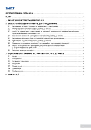 4
ЗМІСТ
ПЕРЕЛІК УМОВНИХ СКОРОЧЕНЬ. . . . . . . . . . . . . . . . . . . . . . . . . . . . . . . . . . . . . . . . . . . . . . . . . . . . . . . . . . . . . . . . . . . . . . . . . . . . . . . . . . . . . . . 5
ВСТУП . . . . . . . . . . . . . . . . . . . . . . . . . . . . . . . . . . . . . . . . . . . . . . . . . . . . . . . . . . . . . . . . . . . . . . . . . . . . . . . . . . . . . . . . . . . . . . . . . . . . . . . . . . . . . . . . . . . . . . . . . . . . . 6
1. 	 ВИЗНАЧЕННЯ ПРЕДМЕТУ ДОСЛІДЖЕННЯ. . . . . . . . . . . . . . . . . . . . . . . . . . . . . . . . . . . . . . . . . . . . . . . . . . . . . . . . . . . . . . . . . . . . . 8
2.	 ЗАГАЛЬНИЙ ОГЛЯД ІНСТРУМЕНТІВ ДОСТУПУ ДО РИНКІВ . . . . . . . . . . . . . . . . . . . . . . . . . . . . . . . . . . . . . . . . . . . . . . 9
2.1	 Визначення загальної кількості інструментів доступу до ринків. . . . . . . . . . . . . . . . . . . . . . . . . . . . . . . . . . . . . . . . . . . . 9
2.2	 Огляд нормативного поля у сфері доступу до ринків. . . . . . . . . . . . . . . . . . . . . . . . . . . . . . . . . . . . . . . . . . . . . . . . . . . . . . . . 10
2.3	 Аналіз інструментів доступу до ринків на предмет їх належності до документів дозвільного
характеру та адміністративних послуг. . . . . . . . . . . . . . . . . . . . . . . . . . . . . . . . . . . . . . . . . . . . . . . . . . . . . . . . . . . . . . . . . . . . . . . . . . 12
2.4	 Визначення законності застосування інструментів доступу до ринків. . . . . . . . . . . . . . . . . . . . . . . . . . . . . . . . . . . 15
2.5	 Визначення актуальності застосування інструментів доступу до ринків. . . . . . . . . . . . . . . . . . . . . . . . . . . . . . . . . 16
2.6	 Суб’єкти, які видають інструменти доступу до ринків. . . . . . . . . . . . . . . . . . . . . . . . . . . . . . . . . . . . . . . . . . . . . . . . . . . . . . . . 17
2.7	 Прогалини регулювання дозвільної системи у сфері господарської діяльності. . . . . . . . . . . . . . . . . . . . . . . . 19
2.8	 Оцінка Закону України «Про Перелік документів дозвільного характеру
у сфері господарської діяльності». . . . . . . . . . . . . . . . . . . . . . . . . . . . . . . . . . . . . . . . . . . . . . . . . . . . . . . . . . . . . . . . . . . . . . . . . . . . . . . . 21
2.9	 Висновки до другого розділу. . . . . . . . . . . . . . . . . . . . . . . . . . . . . . . . . . . . . . . . . . . . . . . . . . . . . . . . . . . . . . . . . . . . . . . . . . . . . . . . . . . . . . 22
3. 	 ОЦІНКА (АНАЛІЗ) ОКРЕМИХ ІНСТРУМЕНТІВ ДОСТУПУ ДО РИНКІВ. . . . . . . . . . . . . . . . . . . . . . . . . . . . . . . . . 23
3.1	Дозвіл. . . . . . . . . . . . . . . . . . . . . . . . . . . . . . . . . . . . . . . . . . . . . . . . . . . . . . . . . . . . . . . . . . . . . . . . . . . . . . . . . . . . . . . . . . . . . . . . . . . . . . . . . . . . . . . . . . 23
3.2	Погодження. . . . . . . . . . . . . . . . . . . . . . . . . . . . . . . . . . . . . . . . . . . . . . . . . . . . . . . . . . . . . . . . . . . . . . . . . . . . . . . . . . . . . . . . . . . . . . . . . . . . . . . . . . . 31
3.3	 Інструмент «Висновок». . . . . . . . . . . . . . . . . . . . . . . . . . . . . . . . . . . . . . . . . . . . . . . . . . . . . . . . . . . . . . . . . . . . . . . . . . . . . . . . . . . . . . . . . . . . . 38
3.4	Свідоцтво. . . . . . . . . . . . . . . . . . . . . . . . . . . . . . . . . . . . . . . . . . . . . . . . . . . . . . . . . . . . . . . . . . . . . . . . . . . . . . . . . . . . . . . . . . . . . . . . . . . . . . . . . . . . . . 45
3.5	Посвідчення . . . . . . . . . . . . . . . . . . . . . . . . . . . . . . . . . . . . . . . . . . . . . . . . . . . . . . . . . . . . . . . . . . . . . . . . . . . . . . . . . . . . . . . . . . . . . . . . . . . . . . . . . . 54
3.6	Декларація. . . . . . . . . . . . . . . . . . . . . . . . . . . . . . . . . . . . . . . . . . . . . . . . . . . . . . . . . . . . . . . . . . . . . . . . . . . . . . . . . . . . . . . . . . . . . . . . . . . . . . . . . . . . 60
3.7	Повідомлення. . . . . . . . . . . . . . . . . . . . . . . . . . . . . . . . . . . . . . . . . . . . . . . . . . . . . . . . . . . . . . . . . . . . . . . . . . . . . . . . . . . . . . . . . . . . . . . . . . . . . . . . 66
4.	ПРОПОЗИЦІЇ. . . . . . . . . . . . . . . . . . . . . . . . . . . . . . . . . . . . . . . . . . . . . . . . . . . . . . . . . . . . . . . . . . . . . . . . . . . . . . . . . . . . . . . . . . . . . . . . . . . . . . . . . . . . . . . 71
 