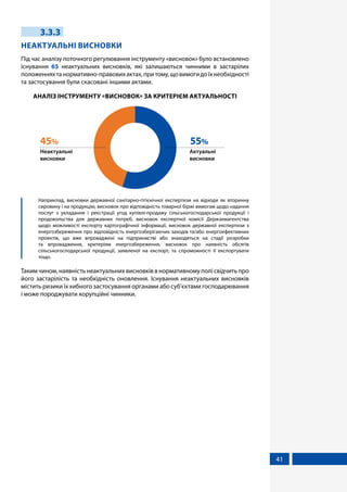 41
3.3.3
НЕАКТУАЛЬНІ ВИСНОВКИ
Під час аналізу поточного регулювання інструменту «висновок» було встановлено
існування 65 неактуальних висновків, які залишаються чинними в застарілих
положенняхтанормативно-правовихактах,притому,щовимогидоїхнеобхідності
та застосування були скасовані іншими актами.
АНАЛІЗ ІНСТРУМЕНТУ «ВИСНОВОК» ЗА КРИТЕРІЄМ АКТУАЛЬНОСТІ
Актуальні
висновки
55%
Неактуальні
висновки
45%
	 Наприклад, висновки державної санітарно-гігієнічної експертизи на відходи як вторинну
сировину і на продукцію, висновок про відповідність товарної біржі вимогам щодо надання
послуг з укладання і реєстрації угод купівлі-продажу сільськогосподарської продукції і
продовольства для державних потреб, висновок експертної комісії Держземагентства
щодо можливості експорту картографічної інформації, висновок державної експертизи з
енергозбереження про відповідність енергозберігаючих заходів та/або енергоефективних
проектів, що вже впроваджені на підприємстві або знаходяться на стадії розробки
та впровадження, критеріям енергозбереження, висновок про наявність обсягів
сільськогосподарської продукції, заявленої на експорт, та спроможності її експортувати
тощо.
Таким чином, наявність неактуальних висновків в нормативному полі свідчить про
його застарілість та необхідність оновлення. Існування неактуальних висновків
містить ризики їх хибного застосування органами або суб’єктами господарювання
і може породжувати корупційні чинники.
 