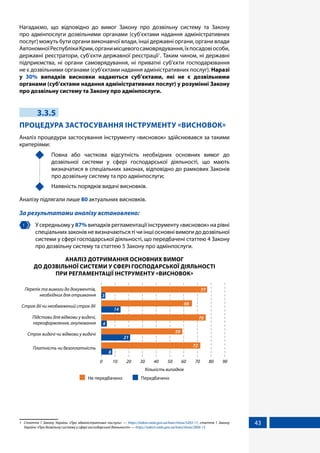43
Нагадаємо, що відповідно до вимог Закону про дозвільну систему та Закону
про адмінпослуги дозвільними органами (суб’єктами надання адміністративних
послуг) можуть бути органи виконавчої влади, інші державні органи, органи влади
АвтономноїРеспублікиКрим,органимісцевогосамоврядування,їхпосадовіособи,
державні реєстратори, суб’єкти державної реєстрації1
. Таким чином, ні державні
підприємства, ні органи самоврядування, ні приватні суб’єкти господарювання
не є дозвільними органами (суб’єктами надання адміністративних послуг). Наразі
у 30% випадків висновки надаються суб’єктами, які не є дозвільними
органами (суб’єктами надання адміністративних послуг) у розумінні Закону
про дозвільну систему та Закону про адмінпослуги.
3.3.5
ПРОЦЕДУРА ЗАСТОСУВАННЯ ІНСТРУМЕНТУ «ВИСНОВОК»
Аналіз процедури застосування інструменту «висновок» здійснювався за такими
критеріями:
	 Повна або часткова відсутність необхідних основних вимог до
дозвільної системи у сфері господарської діяльності, що мають
визначатися в спеціальних законах, відповідно до рамкових Законів
про дозвільну систему та про адмінпослуги;
	 Наявність порядків видачі висновків.
Аналізу підлягали лише 80 актуальних висновків.
За результатами аналізу встановлено:
1 	 У середньому у 87% випадків регламентації інструменту «висновок» на рівні
спеціальних законів не визначаються ті чи інші основні вимоги до дозвільної
системи у сфері господарської діяльності, що передбачені статтею 4 Закону
про дозвільну систему та статтею 5 Закону про адмінпослуги.
АНАЛІЗ ДОТРИМАННЯ ОСНОВНИХ ВИМОГ
ДО ДОЗВІЛЬНОЇ СИСТЕМИ У СФЕРІ ГОСПОДАРСЬКОЇ ДІЯЛЬНОСТІ
ПРИ РЕГЛАМЕНТАЦІЇ ІНСТРУМЕНТУ «ВИСНОВОК»
Платність чи безоплатність
Строк видачі чи відмови у видачі
Підстави для відмови у видачі,
переоформлення, анулювання
Строк дії чи необмежений строк дії
Перелік та вимоги до документів,
необхідних для отримання
8
21
4
14
3
72
59
76
66
77
Кількість випадків
2010 4030 6050 80 90700
Не передбачено Передбачено
1	 Стаття 1 Закону України «Про адміністративні послуги» — https://zakon.rada.gov.ua/laws/show/5203-17, стаття 1 Закону
України «Про дозвільну систему у сфері господарської діяльності» — https://zakon.rada.gov.ua/laws/show/2806-15
 