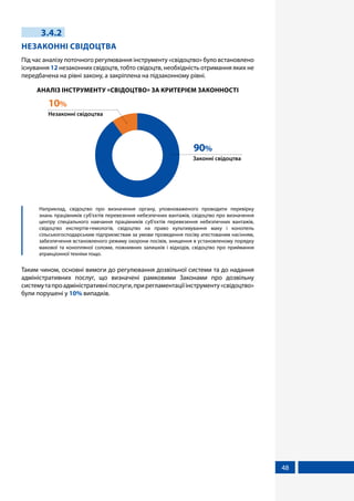 48
3.4.2
НЕЗАКОННІ СВІДОЦТВА
Під час аналізу поточного регулювання інструменту «свідоцтво» було встановлено
існування 12 незаконних свідоцтв, тобто свідоцтв, необхідність отримання яких не
передбачена на рівні закону, а закріплена на підзаконному рівні.
АНАЛІЗ ІНСТРУМЕНТУ «СВІДОЦТВО» ЗА КРИТЕРІЄМ ЗАКОННОСТІ
Законні свідоцтва
90%
Незаконні свідоцтва
10%
	 Наприклад, свідоцтво про визначення органу, уповноваженого проводити перевірку
знань працівників суб'єктів перевезення небезпечних вантажів, свідоцтво про визначення
центру спеціального навчання працівників суб'єктів перевезення небезпечних вантажів,
свідоцтво експертів-гемологів, свідоцтво на право культивування маку і конопель
сільськогосподарським підприємствам за умови проведення посіву атестованим насінням,
забезпечення встановленого режиму охорони посівів, знищення в установленому порядку
макової та конопляної соломи, пожнивних залишків і відходів, свідоцтво про приймання
атракціонної техніки тощо.
Таким чином, основні вимоги до регулювання дозвільної системи та до надання
адміністративних послуг, що визначені рамковими Законами про дозвільну
системутапроадміністративніпослуги,прирегламентаціїінструменту«свідоцтво»
були порушені у 10% випадків.
 