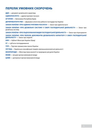 5
ПЕРЕЛІК УМОВНИХ СКОРОЧЕНЬ
ДДХ — документ дозвільного характеру
АДМІНПОСЛУГИ — адміністративні послуги
АР КРИМ — Автономна Республіка Крим
ДЕРЖРИБАГЕНТСТВО — Державне агентство рибного господарства України
ЗАКОН УКРАЇНИ «ПРО АДМІНІСТРАТИВНІ ПОСЛУГИ» — Закон про адмінпослуги
ЗАКОН УКРАЇНИ «ПРО ДОЗВІЛЬНУ СИСТЕМУ У СФЕРІ ГОСПОДАРСЬКОЇ ДІЯЛЬНОСТІ» — Закон про
дозвільну систему
ЗАКОН УКРАЇНИ «ПРО ЛІЦЕНЗУВАННЯ ВИДІВ ГОСПОДАРСЬКОЇ ДІЯЛЬНОСТІ» — Закон про ліцензування
ЗАКОН УКРАЇНИ «ПРО ПЕРЕЛІК ДОКУМЕНТІВ ДОЗВІЛЬНОГО ХАРАКТЕРУ У СФЕРІ ГОСПОДАРСЬКОЇ
ДІЯЛЬНОСТІ» — Закон про перелік
КМУ — Кабінет Міністрів України (Уряд)
СГ — суб’єкти господарювання
ТПП — Торгово-промислова палата України
УКТЗЕД — Українська класифікація товарів зовнішньоекономічної діяльності
МІНПРИРОДИ — Міністерством екології та природних ресурсів України
МОВВ — місцеві органи виконавчої влади
ЦОВВ — центральні органи виконавчої влади
 