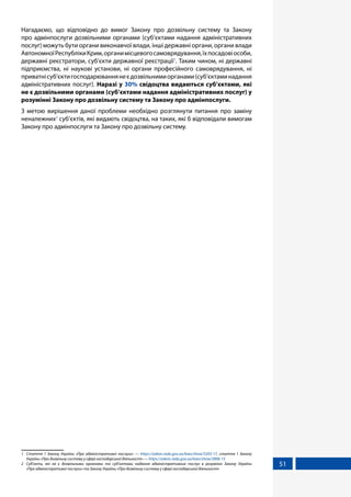 51
Нагадаємо, що відповідно до вимог Закону про дозвільну систему та Закону
про адмінпослуги дозвільними органами (суб’єктами надання адміністративних
послуг) можуть бути органи виконавчої влади, інші державні органи, органи влади
АвтономноїРеспублікиКрим,органимісцевогосамоврядування,їхпосадовіособи,
державні реєстратори, суб’єкти державної реєстрації1
. Таким чином, ні державні
підприємства, ні наукові установи, ні органи професійного самоврядування, ні
приватнісуб’єктигосподарюваннянеєдозвільнимиорганами(суб’єктаминадання
адміністративних послуг). Наразі у 30% свідоцтва видаються суб’єктами, які
не є дозвільними органами (суб’єктами надання адміністративних послуг) у
розумінні Закону про дозвільну систему та Закону про адмінпослуги.
З метою вирішення даної проблеми необхідно розглянути питання про заміну
неналежних2
суб’єктів, які видають свідоцтва, на таких, які б відповідали вимогам
Закону про адмінпослуги та Закону про дозвільну систему.
1	 Стаття 1 Закону України «Про адміністративні послуги» — https://zakon.rada.gov.ua/laws/show/5203-17, стаття 1 Закону
України «Про дозвільну систему у сфері господарської діяльності» — https://zakon.rada.gov.ua/laws/show/2806-15
2	 Суб’єкти, які не є дозвільними органами та суб’єктами надання адміністративних послуг в розумінні Закону України
«Про адміністративні послуги» та Закону України «Про дозвільну систему у сфері господарської діяльності»
 