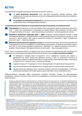 6
ВСТУП
За результатами попередніх досліджень нами було визначено існування:
	 15 типів дозвільних документів: акти, висновки, декларації, довідки, дозволи, згоди,
повідомлення,погодження,посвідчення,ліцензії,підтвердження,рішення,свідоцтва,сертифікати,
форми реєстрації;
	 706 випадків застосування інструментів, які регламентують доступ до ринків, з них 224 ліцензії
(що були розглянуті у попередньому дослідженні).
У нормативному полі інструменти, які регламентують доступ до ринків, не взаємопов’язані:
1 	 Ліцензування регламентується Законом України «Про ліцензування видів господарської діяльності»
(далі — Закон про ліцензування) та відповідно до Закону України «Про дозвільну систему у сфері
господарської діяльності» (далі — Закон про дозвільну систему) не є частиною дозвільної системи;
2 	 Документи дозвільного характеру (далі — ДДХ) складають основу дозвільної системи у сфері
господарської діяльності і регламентуються своїм рамковим Законом про дозвільну систему та чітко
визначені у Законі України «Про перелік документів дозвільного характеру у сфері господарської
діяльності» (далі — Закон про перелік);
3 	 Документи без визначеного правового статусу, які також регламентують доступ до ринків суб’єктів
господарювання, проте не передбачені ані Законом про ліцензування, ані Законом про перелік; можуть
мати або не мати ознаки документа дозвільного характеру; не є адміністративними послугами1
в
розумінні Закону України «Про адміністративні послуги» (далі — Закон про адмінпослуги).
Таким чином, не взаємопов'язаність інструментів доступу до ринків на нормативному рівні призводить до
розгалуженої та непослідовної регламентації дозвільної системи. Це має низку негативних наслідків:
	 не приведення порядків видачі інструментів, які не передбачені Законом про перелік, у
відповідність до вимог Закону про дозвільну систему, а саме: не визначення платності чи
безоплатності видачі інструментів, вичерпного переліку підстав для відмови у видачі, анулювання
інструменту, його строку дії тощо2
у спеціальних законах;
	 надмірної складності і непрозорості чинних процедур видачі інструментів доступу до ринків;
	 прогалин регулювання у вигляді відсутності порядків видачі інструментів доступу до ринків;
	 створює умови для порушень прав і законних інтересів суб’єктів господарювання та вчинення
дозвільними органами, суб’єктами надання адміністративних послуг корупційних діянь.
Неврегульованість процедур видачі інструментів особливо негативно впливає на підприємницьке
середовище, стосується значного числа суб’єктів господарювання та справляє значний вплив на організацію
бізнес-процесів.
	 Наприклад, неврегульованим у нормативному полі є порядок отримання висновку щодо того, чи підпадають відходи Зеленого
переліку відходів, які є об’єктом експорту або імпорту, під дію пунктів 6-33 Положення про контроль за транскордонними
перевезеннями небезпечних відходів та їх утилізацією/видаленням3
, який видається Міністерством екології та природних
ресурсів України (далі — Мінприроди). При цьому, підприємцям для отримання висновку Мінприроди, за даними експертних
досліджень, необхідно подати такі копії документів, як контракт, інвойс, сертифікат якості, довідка ТПП про присвоєння коду
УКТЗЕД. Даний перелік на сьогодні не є вичерпним. Така ситуація може призвести до виникнення корупційних чинників та
додаткових фінансових і часових витрат для суб’єктів господарської діяльності. Вважаємо, що за належного адміністрування
правовідносин з експортування та імпортування відходів, які включені до Зеленого переліку відходів та не підпадають під
дію пунктів 6-33 Положення про контроль за транскордонними перевезеннями небезпечних відходів та їх утилізацією/
видаленням, витрати суб’єктів господарювання зменшились би на 98%. А зважаючи на те, що орієнтовні витрати бізнесу на рік
на отримання такого висновку можуть сягати близько 3,5 млн грн, то економія для бізнесу на рік становила б 3,3 млн грн4
.
1	 Відповідно до статті 1 Закону України «Про адміністративні послуги», адміністративна послуга - результат здійснення владних повноважень суб’єктом надання
адміністративних послуг за заявою фізичної або юридичної особи, спрямований на набуття, зміну чи припинення прав та/або обов’язків такої особи відповідно до
закону — https://zakon.rada.gov.ua/laws/show/5203-17
2	 Частина 1 статті 4 Закону України «Про дозвільну систему у сфері господарської діяльності» — https://zakon.rada.gov.ua/laws/show/2806-15
3	 Постанова Кабінету Міністрів України «Про затвердження Положення про контроль за транскордонними перевезеннями небезпечних відходів та їх утилізацією/
видаленням і Жовтого та Зеленого переліків відходів» від 13.07.2000 № 1120 — https://zakon.rada.gov.ua/laws/show/1120-2000-%D0%BF
4	 Власні розрахунки BRDO. За 2016 рік Мінприроди видано близько 1439 висновків — https://menr.gov.ua/news/31531.html. Витрати пов’язані з підготовкою пакету
документів(16год.Х25,13грн.(вартістьчасуроботи,ЗаконУкраїни«Продержавнийбюджетна2019рік),атакожвитратинаочікуванняприйняттярішенняМінприроди
(80 год. Х 25,13). 2412 грн. Х 1439(кількість виданих Мінприроди висновків)
 