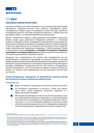 60
3.6
ДЕКЛАРАЦІЯ
3.6.1
ЗАГАЛЬНА ХАРАКТЕРИСТИКА
Закономпродозвільнусистемувстановлюється,щонапідставіподаннядекларації
відповідності матеріально-технічної бази вимогам законодавства суб’єкт
господарювання набуває права на провадження певних дій щодо здійснення
господарської діяльності або видів господарської діяльності1
, завдяки чому така
декларація є одним з інструментів обмеження доступу до ринку.
Одним із пріоритетних завдань у сфері державного регулювання, визначеного
Планом заходів щодо дерегуляції господарської діяльності2
, є оптимізація
дозвільних процедур шляхом запровадження декларативного (реєстраційного,
заявницького) принципу провадження господарської діяльності (або окремих дій,
в тому числі щодо об’єктів, які не становлять значної загрози життю та здоров’ю
людей, навколишньому природному середовищу та безпеці держави). Однак,
за результатами аналізу встановлено 55 випадків застосування інструменту
«декларація»вгосподарськійдіяльності,щосвідчитьпронезначнупоширеність
застосування декларативного принципу в Україні.
Нагадаємо, що в нормативному полі України коло правовідносин, що має
врегульовуватись за допомогою декларацій, не визначено. Однак, постановою
Урядувстановленоперелікпевнихдійщодопровадженнягосподарськоїдіяльності
або видів господарської діяльності, які не можуть провадитися на підставі подання
декларації відповідності матеріально-технічної бази суб'єкта господарювання
вимогам законодавства3
. Ця постанова фактично дублює положення Закону про
перелік і не окреслює коло правовідносин, до яких декларація могла би бути
застосована.
Аналіз інструменту «декларація» на відповідність вимогам Закону
про дозвільну систему та Закону про адмінпослуги:
Встановлено, що:
	 Жоден з інструментів «декларація» не міститься у Законі про перелік;
	 15 інструментів «декларація» не містяться у Законі про перелік,
однак мають ознаки документа дозвільного характеру та є
адміністративними послугами;
	 40 інструментів «декларація» не містяться у Законі про перелік, не ма-
ють ознак документів дозвільного характеру, не є адміністративними
послугами, хоча й застосовуються в господарській діяльності. Причи-
ною цього є те, що такі декларації спрямовані на досягнення інших
цілей регулювання (направлення звітності, інформування, оформлен-
ня установчих документів, оформлення контрольних заходів тощо).
1	 Стаття1ЗаконуУкраїни«Продозвільнусистемуусферігосподарськоїдіяльності»—https://zakon.rada.gov.ua/laws/show/2806-
15
2	 Розпорядження Кабінету Міністрів України «Про затвердження плану заходів щодо дерегуляції господарської діяльності та
визнання такими, що втратили чинність, деяких розпоряджень Кабінету Міністрів України» від 23 серпня 2016 р. № 615-р —
https://zakon2.rada.gov.ua/laws/show/615-2016-%D1%80/print1476085513960429
3	 Постанова Кабінету Міністрів України «Про затвердження переліку певних дій щодо провадження господарської діяльності
або видів господарської діяльності, які не можуть провадитися на підставі подання декларації відповідності матеріально-
технічної бази суб'єкта господарювання вимогам законодавства» від 25 серпня 2010 р. № 725 — https://zakon.rada.gov.ua/laws/
show/725-2010-%D0%BF
 