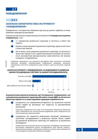 66
3.7
ПОВІДОМЛЕННЯ
3.7.1
ЗАГАЛЬНА ХАРАКТЕРИСТИКА ІНСТРУМЕНТУ
«ПОВІДОМЛЕННЯ»
Повідомлення є інструментом обмеження доступу до ринків, подібним за своєю
правовою природою до декларації.
Зарезультатамианалізувнормативномуполівиявлено42випадкизастосування
повідомлення, з них:
	 1 є документом дозвільного характеру та міститься в Законі про
перелік;
	 8 мають ознаки документа дозвільного характеру, однак не містяться
в Законі про перелік;
	 33 не мають ознак документа дозвільного характеру, не містяться в
Законі про перелік та не є адміністративними послугами. Це поясню-
ється різноманітним функціональним навантаженням, яке виконує
інструмент «повідомлення».
	 Наприклад, повідомлення про результати ідентифікації щодо визначення потенційної
небезпеки, благодійне телекомунікаційне повідомлення, комерційне електронне
повідомлення, нотіс/нотис (повідомлення щодо готовності судна до вантажних операцій)
тощо.
АНАЛІЗ ІНСТРУМЕНТУ «ПОВІДОМЛЕННЯ» НА ВІДПОВІДНІСТЬ ВИМОГАМ
ЗАКОНУ ПРО ДОЗВІЛЬНУ СИСТЕМУ ТА ЗАКОНУ ПРО АДМІНПОСЛУГИ
Кількість
ДДХ, передбачені Законом про Перелік
Мають ознаки ДДХ
Не мають ознак ДДХ
0 5 10 15 20 25 30 35
33
8
1
За результатами аналізу встановлено, що 9 інструментів «повідомлення», які
є документами дозвільного характеру або мають ознаки ДДХ, не містяться в
Законі про перелік та за своєю правовою природою поділяються на:
	 інструменти, які направляються/подаються до дозвільних органів
(більш подібні до декларації, яка подається за декларативним
принципом)
	 Наприклад, повідомлення про намір стати контролером небанківської фінансової
групи, повідомлення про початок виконання будівельних робіт, повідомлення про
початок виконання підготовчих робіт.
	 інструменти, які надаються дозвільними органами/ отримуються
суб’єктами господарювання у дозвільних органів (більш подібні
до документів дозвільного характеру, які видаються за дозвільною
процедурою)
	 Повідомлення про включення до реєстру операторів, провайдерів телекомунікацій;
реєстраційне повідомлення суб'єкту господарювання, який здійснює операції з
дорогоцінними металами і дорогоцінним камінням; письмова згода (повідомлення)
на транскордонне перевезення небезпечних відходів.
 