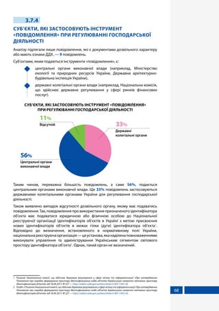 68
3.7.4
СУБ’ЄКТИ, ЯКІ ЗАСТОСОВУЮТЬ ІНСТРУМЕНТ
«ПОВІДОМЛЕННЯ» ПРИ РЕГУЛЮВАННІ ГОСПОДАРСЬКОЇ
ДІЯЛЬНОСТІ
Аналізу підлягали лише повідомлення, які є документами дозвільного характеру
або мають ознаки ДДХ, — 9 повідомлень.
Суб’єктами, яким подаються інструменти «повідомлення», є:
	 центральні органи виконавчої влади (наприклад, Міністерство
екології та природних ресурсів України, Державна архітектурно-
будівельна інспекція України),
	 державні колегіальні органи влади (наприклад, Національна комісія,
що здійснює державне регулювання у сфері ринків фінансових
послуг).
СУБ’ЄКТИ, ЯКІ ЗАСТОСОВУЮТЬ ІНСТРУМЕНТ «ПОВІДОМЛЕННЯ»
ПРИ РЕГУЛЮВАННІ ГОСПОДАРСЬКОЇ ДІЯЛЬНОСТІ
Державні
колегіальні органи
33%
Центральні органи
виконавчої влади
56%
Відсутній
11%
Таким чином, переважна більшість повідомлень, а саме 56%, подається
центральним органами виконавчої влади. Ще 33% повідомлень застосовуються
державними колегіальними органами України для регулювання господарської
діяльності.
Також виявлено випадок відсутності дозвільного органу, якому має подаватись
повідомлення. Так, повідомлення про використання призначеного ідентифікатора
об’єкта має подаватися юридичною або фізичною особою до Національної
реєструючої організації ідентифікаторів об’єктів в Україні з метою присвоєння
нових ідентифікаторів об'єктів в межах гілки (дуги) ідентифікатора об'єкта1
.
Відповідно до визначення, встановленого в нормативному полі України,
національнареєструючаорганізація—цеустанова,яканаділенаповноваженнями
виконувати управління та адміністрування Українським сегментом світового
простору ідентифікатора об’єкта2
. Однак, такий орган не визначений.
1	 Рішення Національної комісії, що здійснює державне регулювання у сфері зв'язку та інформатизації «Про затвердження
Положення про порядок формування простору ідентифікаційних кодів об'єктів Українського сегмента світового простору
ідентифікаторів об'єктів» від 18.04.2013 № 227 — https://zakon.rada.gov.ua/laws/show/z1403-13#n124
2	 Розділ 2 Рішення Національної комісії, що здійснює державне регулювання у сфері зв'язку та інформатизації «Про затвердження
Положення про порядок формування простору ідентифікаційних кодів об'єктів Українського сегмента світового простору
ідентифікаторів об'єктів» від 18.04.2013 № 227 — https://zakon.rada.gov.ua/laws/show/z1403-13#n124
 