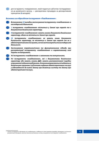 70
2.2 	 для інструменту «повідомлення», який подається суб’єктом господарюван-
ня до дозвільного органу, — декларативна процедура за декларативним
принципом (6 випадків)1
.
Висновки за підрозділом інструмент «Повідомлення»:
1 	 Встановлено 42 випадки застосування інструменту «повідомлення» в
господарській діяльності.
2 	 1 інструмент «повідомлення» міститься у Законі про перелік та є
документом дозвільного характеру.
3 	 8 інструментів «повідомлення» мають ознаки документа дозвільного
характеру, однак не містяться в Законі про перелік.
4 	 33 інструменти «повідомлення» не мають ознак документа
дозвільного характеру, не містяться в Законі про перелік та не є
адміністративнимипослугами,хочайзастосовуютьсявгосподарській
діяльності.
5 	 Застосування термінологічного та функціонального підходу при
регламентації інструменту «повідомлення» в нормативному полі
України не дотримано.
6 	 Усі інструменти «повідомлення» є законними та актуальними.
7 	 Усі інструменти «повідомлення», які є документами дозвільного
характеру або мають ознаки ДДХ, мають регламентовані порядки
отримання/поданняповідомлень.Атакожнаправляються/видаються
дозвільними органами (суб'єктами надання адміністративних послуг)
у відповідності до вимог Закону про дозвільну систему та Закону про
адміністративні послуги.
1	 Оскільки інструменти «декларація» та «повідомлення» є подібними за своєю правовою природою, презюмуємо, що принципи
регламентації «декларації», визначені Законом про дозвільну систему, поширюються на інструмент «повідомлення».
 