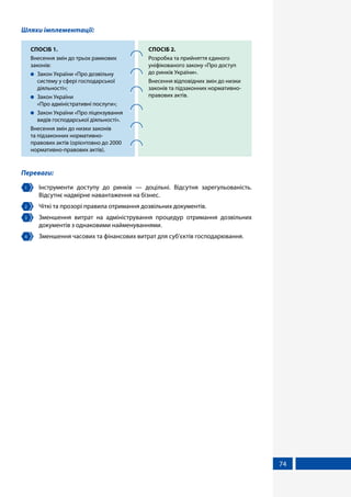 74
Шляхи імплементації:
СПОСІБ 1.
Внесення змін до трьох рамкових
законів:
	 Закон України «Про дозвільну
систему у сфері господарської
діяльності»;
	 Закон України
«Про адміністративні послуги»;
	 Закон України «Про ліцензування
видів господарської діяльності».
Внесення змін до низки законів
та підзаконних нормативно-
правових актів (орієнтовно до 2000
нормативно-правових актів).
СПОСІБ 2.
Розробка та прийняття єдиного
уніфікованого закону «Про доступ
до ринків України».
Внесення відповідних змін до низки
законів та підзаконних нормативно-
правових актів.
Переваги:
1 	 Інструменти доступу до ринків — доцільні. Відсутня зарегульованість.
Відсутнє надмірне навантаження на бізнес.
2 	 Чіткі та прозорі правила отримання дозвільних документів.
3 	 Зменшення витрат на адміністрування процедур отримання дозвільних
документів з однаковими найменуваннями.
4 	 Зменшення часових та фінансових витрат для суб’єктів господарювання.
 