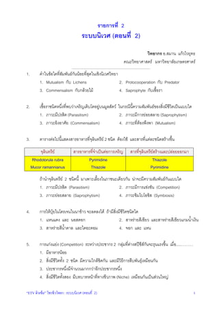 รายการที่ 2

ระบบนิเวศ (ตอนที่ 2)
วิทยากร อ.สมาน แกวไวยุทธ
คณะวิทยาศาสตร มหาวิทยาลัยเกษตรศาตร
_________________________________________________________________________________

1.

คําในขอใดที่สัมพันธกันนอยที่สุดในเชิงนิเวศวิทยา
1. Mutualism กับ Lichens
2. Protocooperation กับ Predator
3. Commensalism กับกลวยไม
4. Saprophyte กับเชื้อรา

2.

เชื้อราชนิดหนึ่งที่พบวาเจริญเติบโตอยูบนมูลสัตว ในกรณีนี้ความสัมพันธของสิ่งมีชีวิตเปนแบบใด
1. ภาวะมีปรสิต (Parasitism)
2. ภาวะมีการยอยสลาย (Saprophytism)
3. ภาวะอิงอาศัย (Commensalism)
4. ภาวะที่ตองพึงพา (Mutualism)

3.

ตารางตอไปนี้แสดงสารอาหารที่จุลินทรีย 2 ชนิด ตองใช และสารที่แตละชนิดสรางขึ้น
จุลินทรีย
Rhodotorula rubra
Mucor ramannianus

สารอาหารที่จําเปนตอการเจริญ
Pyrimidine
Thiazole

สารที่จุลินทรียสรางและปลอยออกมา
Thiazole
Pyrimidine

ถานําจุลินทรีย 2 ชนิดนี้ มาเพาะเลี้ยงในภาชนะเดียวกัน นาจะมีความสัมพันธกันแบบใด
1. ภาวะมีปรสิต (Parasitism)
2. ภาวะมีการแขงขัน (Competition)
3. ภาวะยอยสลาย (Saprophytism)
4. ภาวะซิมไบโอซิส (Symbiosis)
4.

การใหปุยไนโตรเจนในนาขาว จะลดลงได ถามีสิ่งมีชีวิตชนิดใด
1. แหนแดง และ นอสตอก
2. สาหรายสีเขียว และสาหรายสีเขียวแกมน้ําเงิน
3. สาหรายสีน้ําตาล และไดอะตอม
4. จอก และ แหน

5.

การแกงแยง (Competition) ระหวางประชากร 2 กลุมที่ตางสปชีสกันจะรุนแรงขึ้น เมื่อ.....………
1. มีอาหารนอย
2. สิ่งมีชีวิตทั้ง 2 ชนิด มีความใกลชิดกัน และมีวิธีการสืบพันธุเหมือนกัน
3. ประชากรหนึ่งมีจํานวนมากกวาอีกประชากรหนึ่ง
4. สิ่งมีชีวิตทั้งสอง มีบทบาทหนาที่ทางชีวภาพ (Niche) เหมือนกันเปนสวนใหญ

“ETV ติวเขม” วิชาชีววิทยา : ระบบนิเวศ (ตอนที่ 2)

1

 